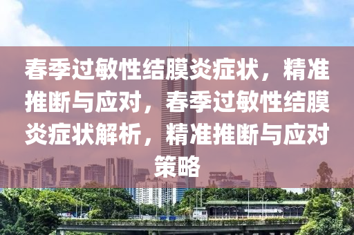 春季过敏性结膜炎症状，精准推断与应对，春季过敏性结膜炎症状解析，精准推断与应对策略