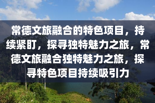 常德文旅融合的特色项目，持续紧盯，探寻独特魅力之旅，常德文旅融合独特魅力之旅，探寻特色项目持续吸引力