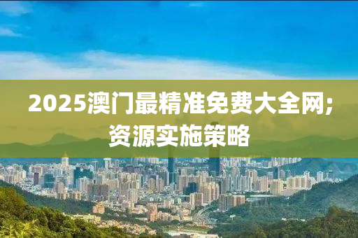 2025澳门最精准免费大全网;资源实施策略