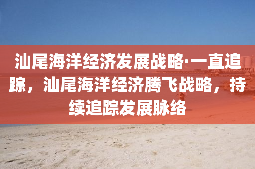 汕尾海洋经济发展战略·一直追踪，汕尾海洋经济腾飞战略，持续追踪发展脉络