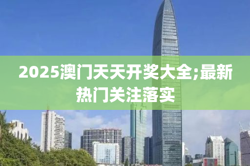 2025澳门天天开奖大全;最新热门关注落实