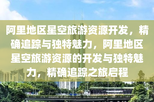 阿里地区星空旅游资源开发，精确追踪与独特魅力，阿里地区星空旅游资源的开发与独特魅力，精确追踪之旅启程