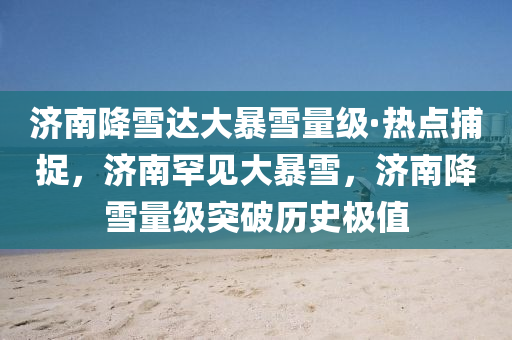 济南降雪达大暴雪量级·热点捕捉，济南罕见大暴雪，济南降雪量级突破历史极值