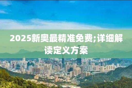 2025新奥最精准免费;详细解读定义方案