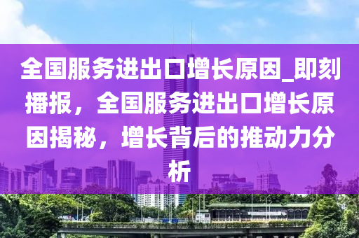全国服务进出口增长原因_即刻播报，全国服务进出口增长原因揭秘，增长背后的推动力分析