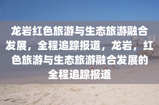 龙岩红色旅游与生态旅游融合发展，全程追踪报道，龙岩，红色旅游与生态旅游融合发展的全程追踪报道