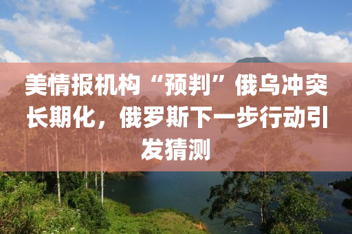 美情报机构“预判”俄乌冲突长期化，俄罗斯下一步行动引发猜测