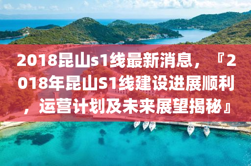 2018昆山s1线最新消息，『2018年昆山S1线建设进展顺利，运营计划及未来展望揭秘』