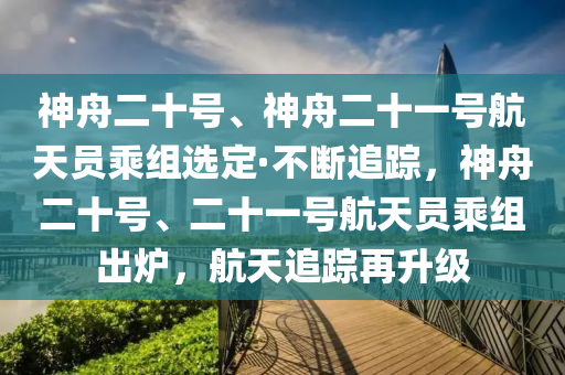 神舟二十号、神舟二十一号航天员乘组选定·不断追踪，神舟二十号、二十一号航天员乘组出炉，航天追踪再升级