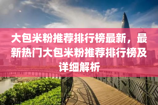 大包米粉推荐排行榜最新，最新热门大包米粉推荐排行榜及详细解析