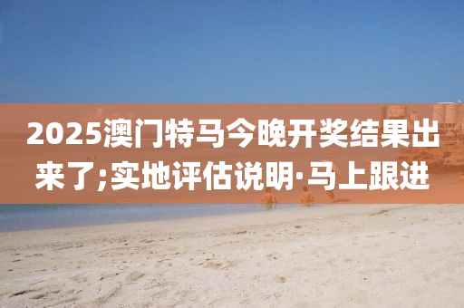 2025澳门特马今晚开奖结果出来了;实地评估说明·马上跟进