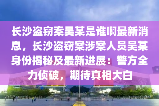 长沙盗窃案吴某是谁啊最新消息，长沙盗窃案涉案人员吴某身份揭秘及最新进展：警方全力侦破，期待真相大白