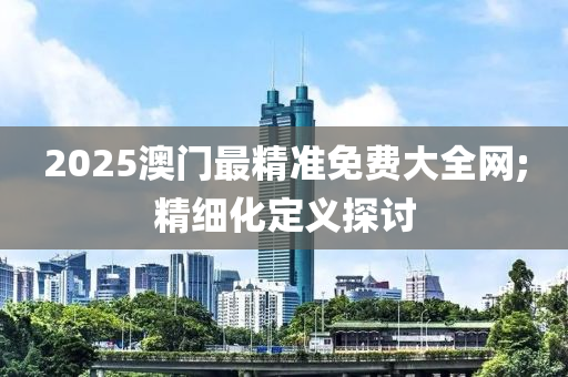 2025澳门最精准免费大全网;精细化定义探讨