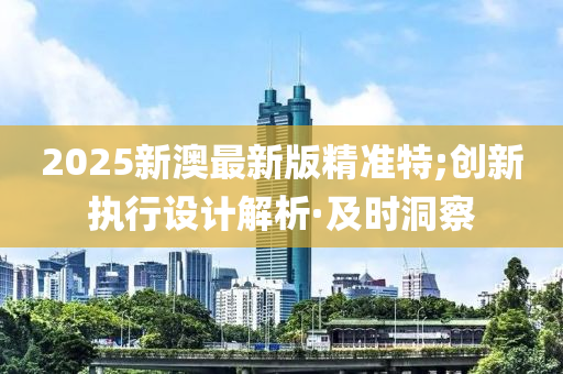 2025新澳最新版精准特;创新执行设计解析·及时洞察