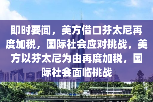 即时要闻，美方借口芬太尼再度加税，国际社会应对挑战，美方以芬太尼为由再度加税，国际社会面临挑战