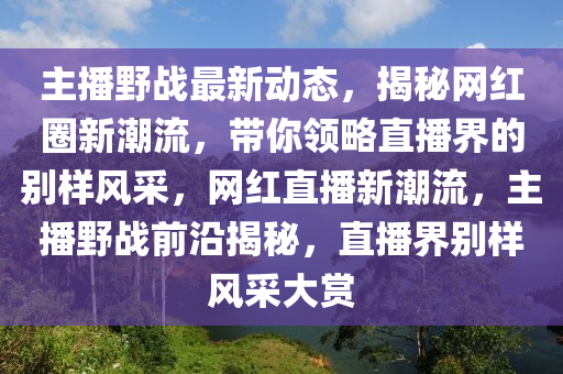 主播野战最新动态，揭秘网红圈新潮流，带你领略直播界的别样风采，网红直播新潮流，主播野战前沿揭秘，直播界别样风采大赏
