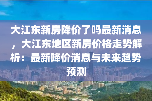 大江东新房降价了吗最新消息，大江东地区新房价格走势解析：最新降价消息与未来趋势预测