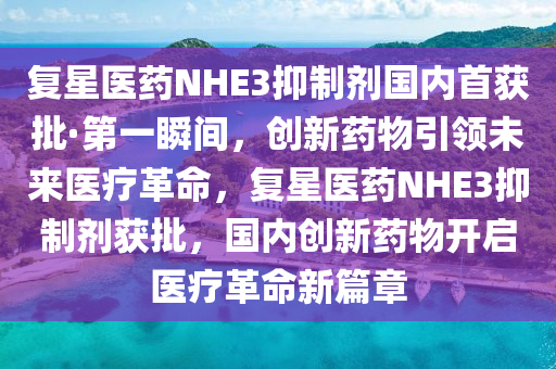 复星医药NHE3抑制剂国内首获批·第一瞬间，创新药物引领未来医疗革命，复星医药NHE3抑制剂获批，国内创新药物开启医疗革命新篇章