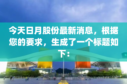 今天日月股份最新消息，根据您的要求，生成了一个标题如下：