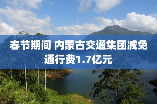 春节期间 内蒙古交通集团减免通行费1.7亿元