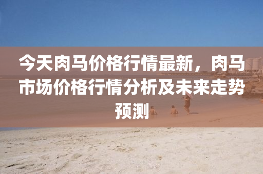 今天肉马价格行情最新，肉马市场价格行情分析及未来走势预测