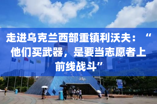 走进乌克兰西部重镇利沃夫：“他们买武器，是要当志愿者上前线战斗”