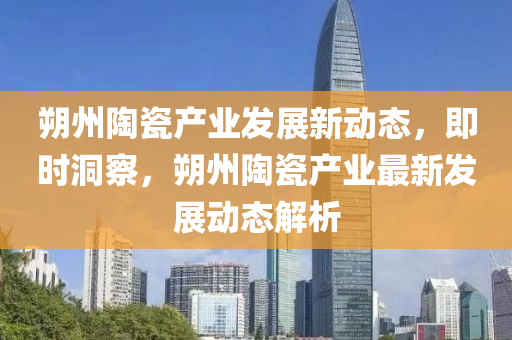 朔州陶瓷产业发展新动态，即时洞察，朔州陶瓷产业最新发展动态解析