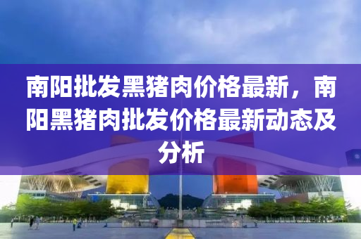 南阳批发黑猪肉价格最新，南阳黑猪肉批发价格最新动态及分析