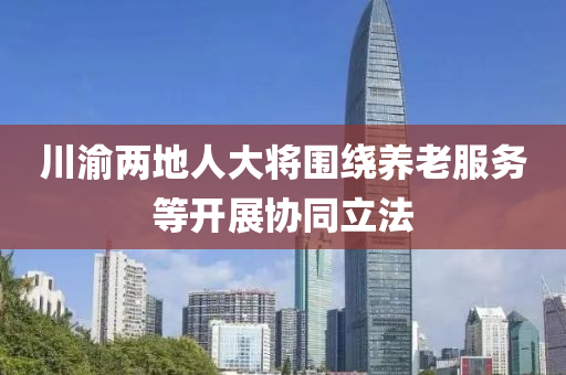 川渝两地人大将围绕养老服务等开展协同立法
