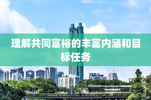 理解共同富裕的丰富内涵和目标任务