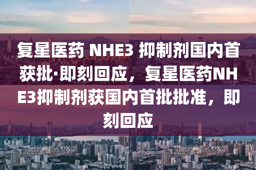复星医药 NHE3 抑制剂国内首获批·即刻回应，复星医药NHE3抑制剂获国内首批批准，即刻回应