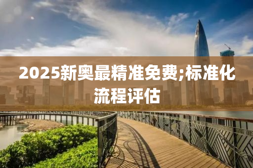 2025新奥最精准免费;标准化流程评估