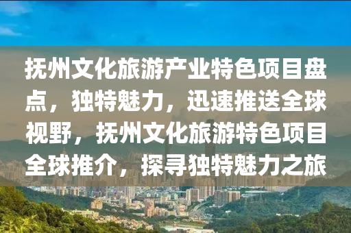 抚州文化旅游产业特色项目盘点，独特魅力，迅速推送全球视野，抚州文化旅游特色项目全球推介，探寻独特魅力之旅