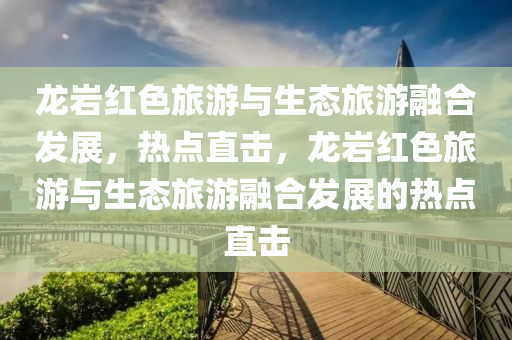 龙岩红色旅游与生态旅游融合发展，热点直击，龙岩红色旅游与生态旅游融合发展的热点直击