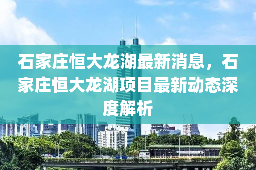 石家庄恒大龙湖最新消息，石家庄恒大龙湖项目最新动态深度解析