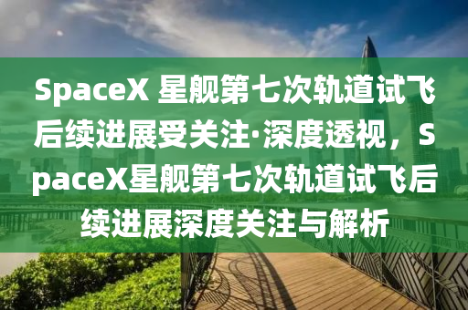 SpaceX 星舰第七次轨道试飞后续进展受关注·深度透视，SpaceX星舰第七次轨道试飞后续进展深度关注与解析