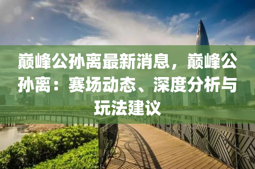 巅峰公孙离最新消息，巅峰公孙离：赛场动态、深度分析与玩法建议