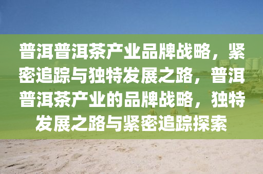 普洱普洱茶产业品牌战略，紧密追踪与独特发展之路，普洱普洱茶产业的品牌战略，独特发展之路与紧密追踪探索