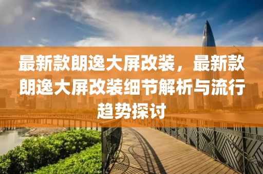 最新款朗逸大屏改装，最新款朗逸大屏改装细节解析与流行趋势探讨