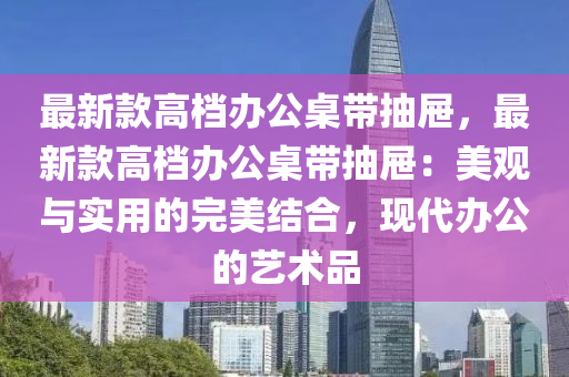 最新款高档办公桌带抽屉，最新款高档办公桌带抽屉：美观与实用的完美结合，现代办公的艺术品