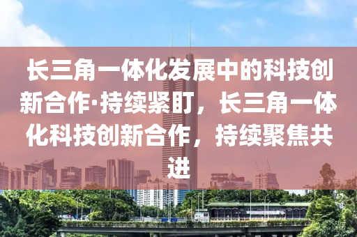 长三角一体化发展中的科技创新合作·持续紧盯，长三角一体化科技创新合作，持续聚焦共进