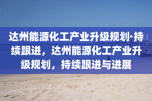 达州能源化工产业升级规划·持续跟进，达州能源化工产业升级规划，持续跟进与进展