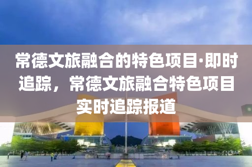 常德文旅融合的特色项目·即时追踪，常德文旅融合特色项目实时追踪报道