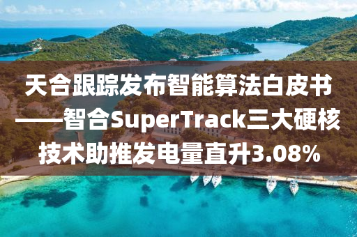 天合跟踪发布智能算法白皮书——智合SuperTrack三大硬核技术助推发电量直升3.08%