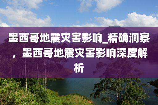 墨西哥地震灾害影响_精确洞察，墨西哥地震灾害影响深度解析