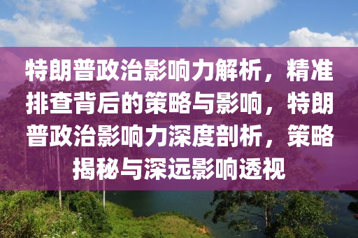 特朗普政治影响力解析，精准排查背后的策略与影响，特朗普政治影响力深度剖析，策略揭秘与深远影响透视