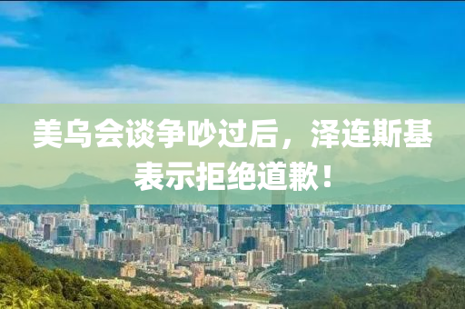美乌会谈争吵过后，泽连斯基表示拒绝道歉！