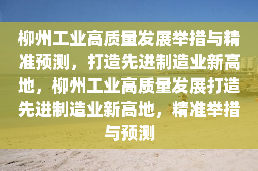 柳州工业高质量发展举措与精准预测，打造先进制造业新高地，柳州工业高质量发展打造先进制造业新高地，精准举措与预测