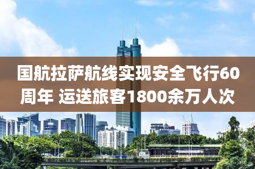 国航拉萨航线实现安全飞行60周年 运送旅客1800余万人次