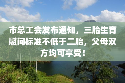 市总工会发布通知，三胎生育慰问标准不低于二胎，父母双方均可享受！